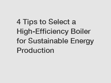 4 Tips to Select a High-Efficiency Boiler for Sustainable Energy Production