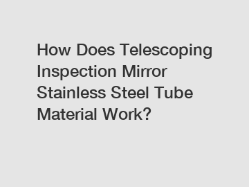 How Does Telescoping Inspection Mirror Stainless Steel Tube Material Work?