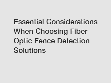 Essential Considerations When Choosing Fiber Optic Fence Detection Solutions