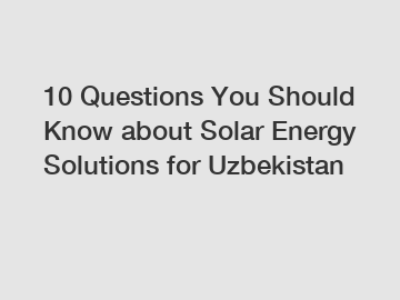 10 Questions You Should Know about Solar Energy Solutions for Uzbekistan