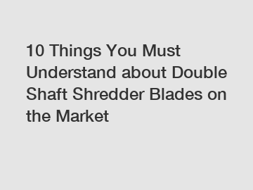 10 Things You Must Understand about Double Shaft Shredder Blades on the Market