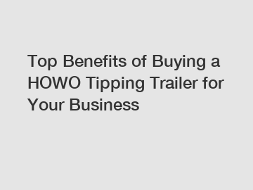Top Benefits of Buying a HOWO Tipping Trailer for Your Business