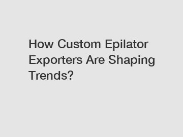 How Custom Epilator Exporters Are Shaping Trends?