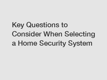 Key Questions to Consider When Selecting a Home Security System