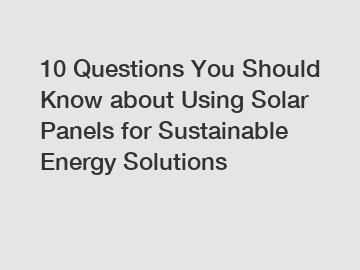 10 Questions You Should Know about Using Solar Panels for Sustainable Energy Solutions