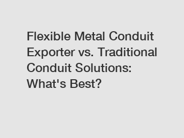 Flexible Metal Conduit Exporter vs. Traditional Conduit Solutions: What's Best?