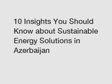 10 Insights You Should Know about Sustainable Energy Solutions in Azerbaijan