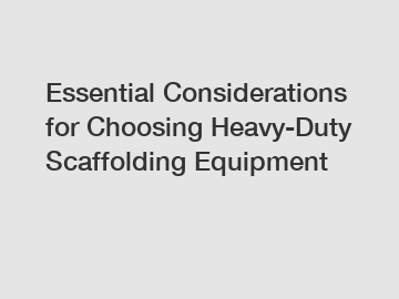 Essential Considerations for Choosing Heavy-Duty Scaffolding Equipment
