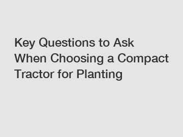 Key Questions to Ask When Choosing a Compact Tractor for Planting