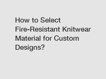 How to Select Fire-Resistant Knitwear Material for Custom Designs?