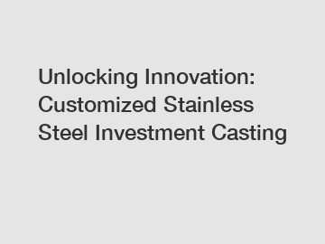 Unlocking Innovation: Customized Stainless Steel Investment Casting