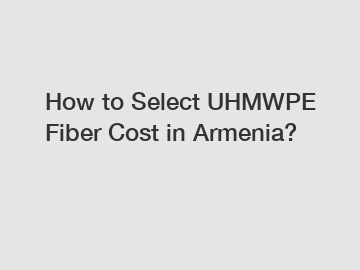 How to Select UHMWPE Fiber Cost in Armenia?