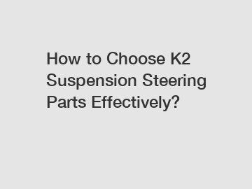 How to Choose K2 Suspension Steering Parts Effectively?