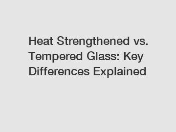 Heat Strengthened vs. Tempered Glass: Key Differences Explained