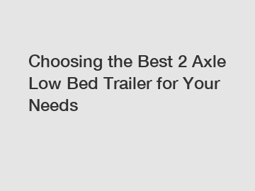 Choosing the Best 2 Axle Low Bed Trailer for Your Needs