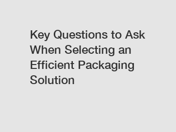 Key Questions to Ask When Selecting an Efficient Packaging Solution