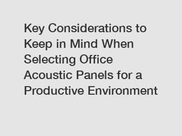Key Considerations to Keep in Mind When Selecting Office Acoustic Panels for a Productive Environment