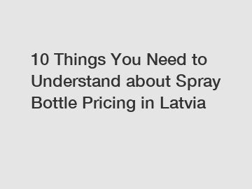 10 Things You Need to Understand about Spray Bottle Pricing in Latvia