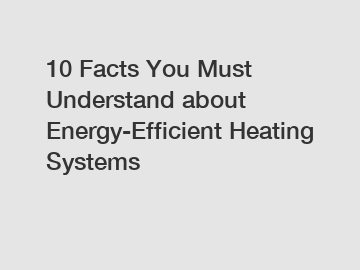 10 Facts You Must Understand about Energy-Efficient Heating Systems
