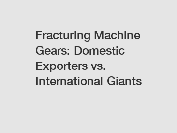 Fracturing Machine Gears: Domestic Exporters vs. International Giants