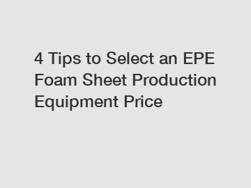 4 Tips to Select an EPE Foam Sheet Production Equipment Price