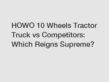 HOWO 10 Wheels Tractor Truck vs Competitors: Which Reigns Supreme?