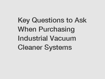 Key Questions to Ask When Purchasing Industrial Vacuum Cleaner Systems