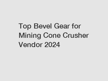 Top Bevel Gear for Mining Cone Crusher Vendor 2024