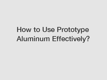 How to Use Prototype Aluminum Effectively?