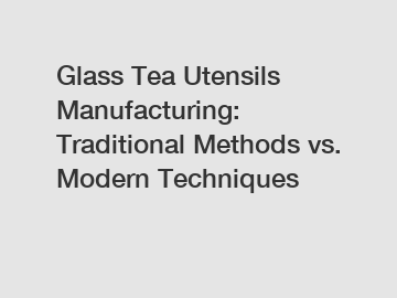 Glass Tea Utensils Manufacturing: Traditional Methods vs. Modern Techniques