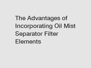 The Advantages of Incorporating Oil Mist Separator Filter Elements