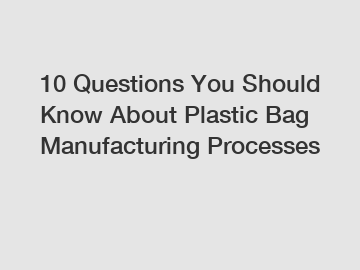 10 Questions You Should Know About Plastic Bag Manufacturing Processes