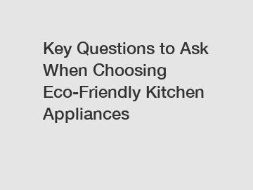 Key Questions to Ask When Choosing Eco-Friendly Kitchen Appliances