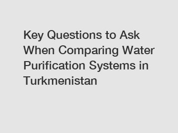 Key Questions to Ask When Comparing Water Purification Systems in Turkmenistan