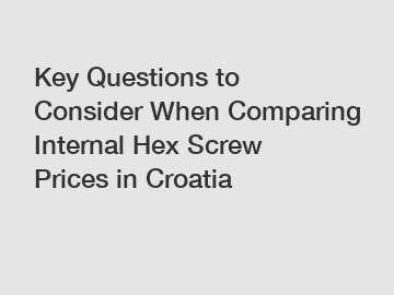 Key Questions to Consider When Comparing Internal Hex Screw Prices in Croatia