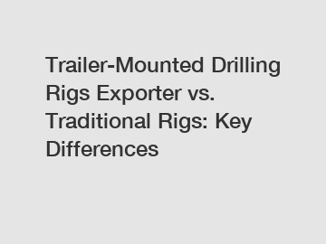 Trailer-Mounted Drilling Rigs Exporter vs. Traditional Rigs: Key Differences