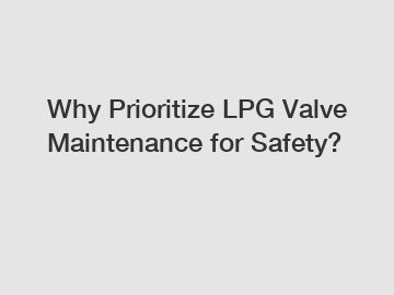 Why Prioritize LPG Valve Maintenance for Safety?