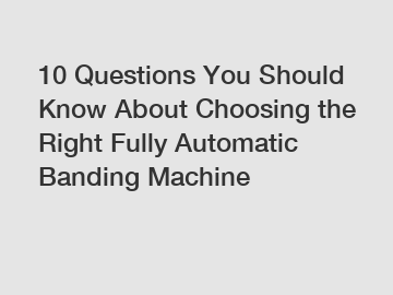 10 Questions You Should Know About Choosing the Right Fully Automatic Banding Machine