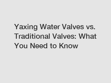 Yaxing Water Valves vs. Traditional Valves: What You Need to Know