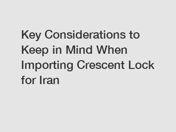 Key Considerations to Keep in Mind When Importing Crescent Lock for Iran