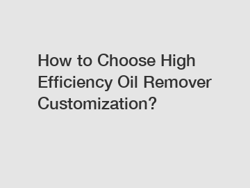 How to Choose High Efficiency Oil Remover Customization?