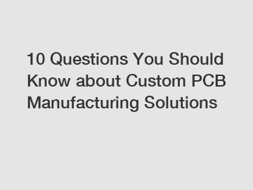 10 Questions You Should Know about Custom PCB Manufacturing Solutions