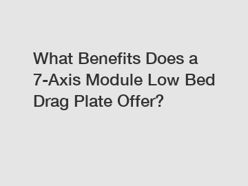 What Benefits Does a 7-Axis Module Low Bed Drag Plate Offer?