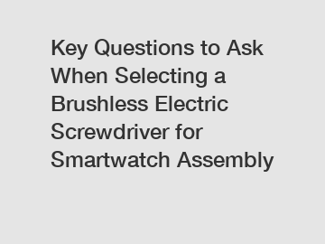 Key Questions to Ask When Selecting a Brushless Electric Screwdriver for Smartwatch Assembly