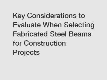 Key Considerations to Evaluate When Selecting Fabricated Steel Beams for Construction Projects