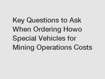 Key Questions to Ask When Ordering Howo Special Vehicles for Mining Operations Costs