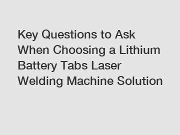 Key Questions to Ask When Choosing a Lithium Battery Tabs Laser Welding Machine Solution