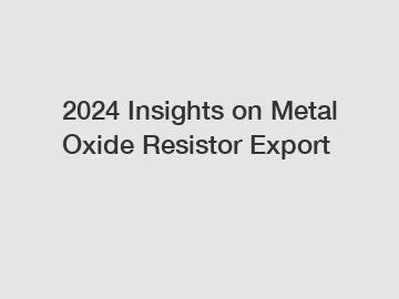 2024 Insights on Metal Oxide Resistor Export