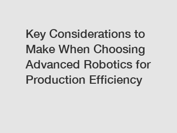 Key Considerations to Make When Choosing Advanced Robotics for Production Efficiency