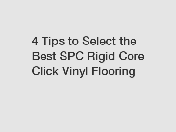 4 Tips to Select the Best SPC Rigid Core Click Vinyl Flooring